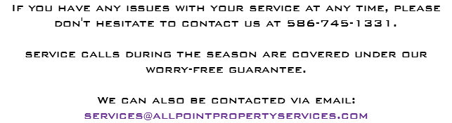 If you have any issues with your service at any time, please don't hesitate to contact us at 586-745-1331. service calls during the season are covered under our worry-free guarantee. We can also be contacted via email:
services@allpointpropertyservices.com